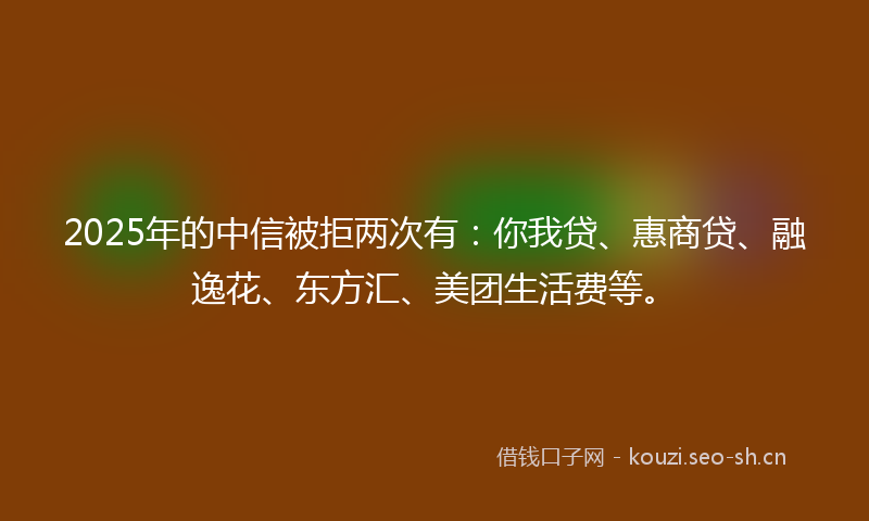 2025年的中信被拒两次有：你我贷、惠商贷、融逸花、东方汇、美团生活费等。