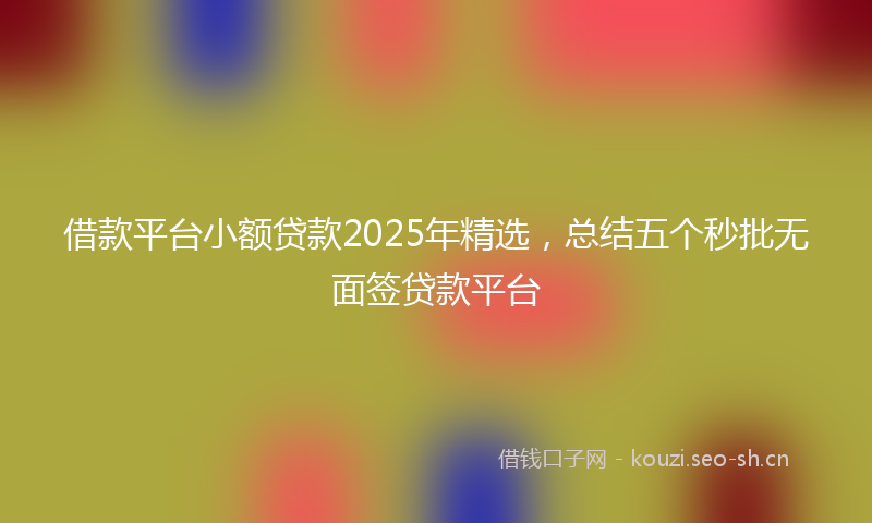 借款平台小额贷款2025年精选，总结五个秒批无面签贷款平台
