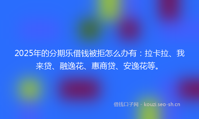 2025年的分期乐借钱被拒怎么办有：拉卡拉、我来贷、融逸花、惠商贷、安逸花等。