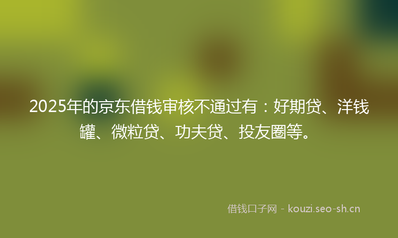 2025年的京东借钱审核不通过有：好期贷、洋钱罐、微粒贷、功夫贷、投友圈等。