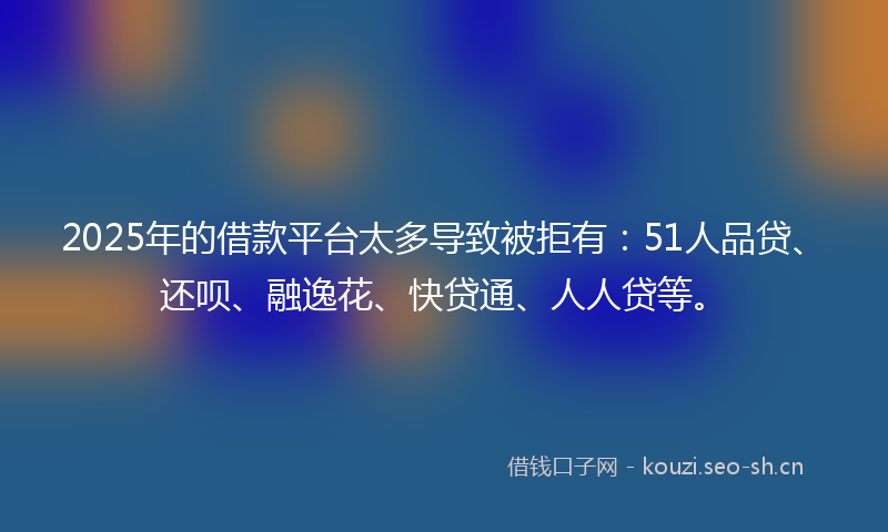 2025年的借款平台太多导致被拒有：51人品贷、还呗、融逸花、快贷通、人人贷等。