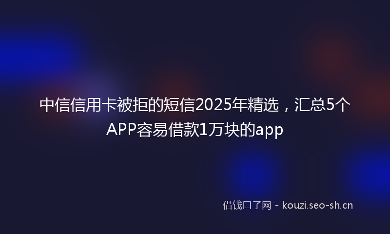 中信信用卡被拒的短信2025年精选，汇总5个APP容易借款1万块的app