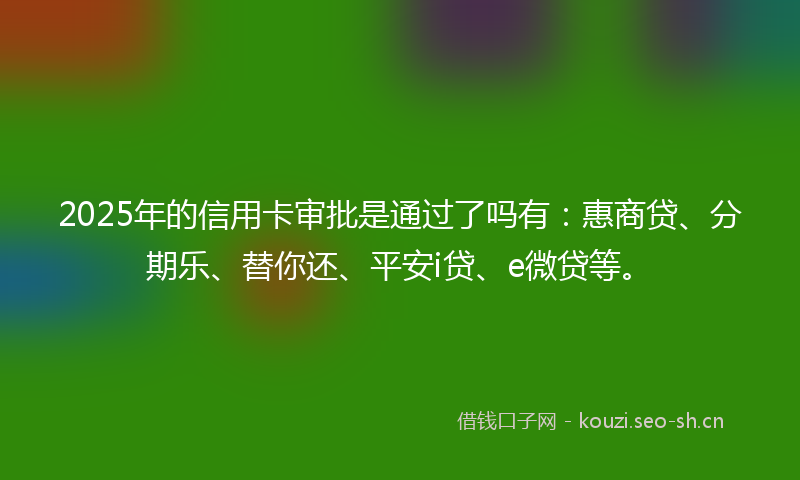 2025年的信用卡审批是通过了吗有:惠商贷、分期乐、替你还、平安i贷、e微贷等。