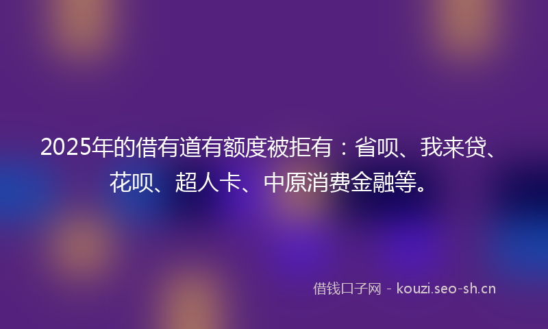 2025年的借有道有额度被拒有:省呗、我来贷、花呗、超人卡、中原消费金融等。