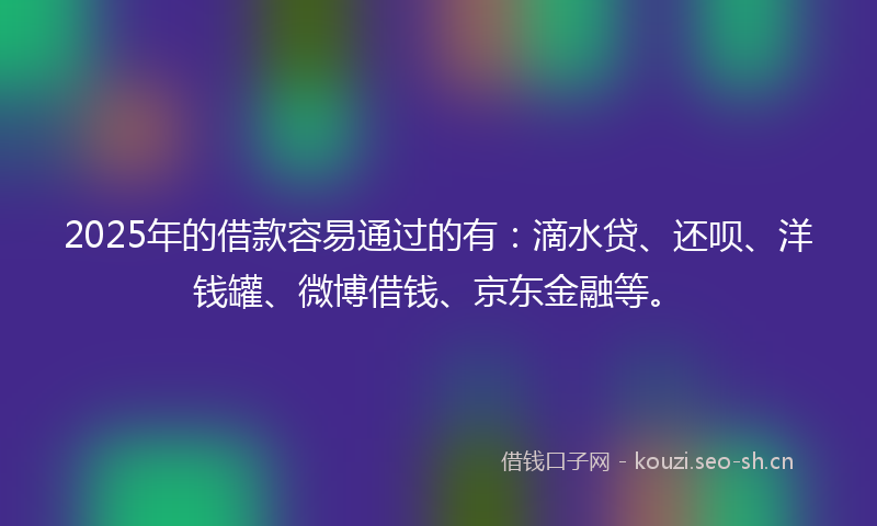 2025年的借款容易通过的有：滴水贷、还呗、洋钱罐、微博借钱、京东金融等。