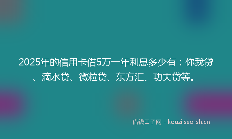 2025年的信用卡借5万一年利息多少有：你我贷、滴水贷、微粒贷、东方汇、功夫贷等。