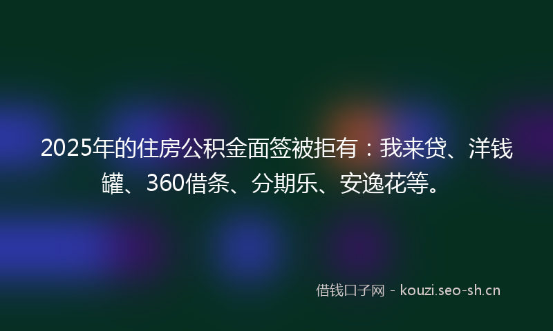 2025年的住房公积金面签被拒有：我来贷、洋钱罐、360借条、分期乐、安逸花等。