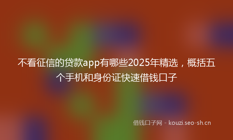 不看征信的贷款app有哪些2025年精选，概括五个手机和身份证快速借钱口子
