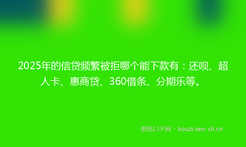 2025年的信贷频繁被拒哪个能下款有：还呗、超人卡、惠商贷、360借条、分期乐等。