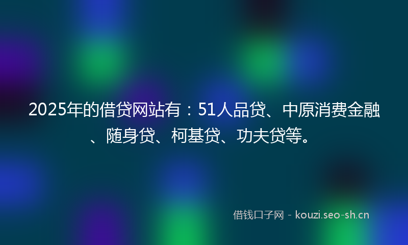 2025年的借贷网站有：51人品贷、中原消费金融、随身贷、柯基贷、功夫贷等。
