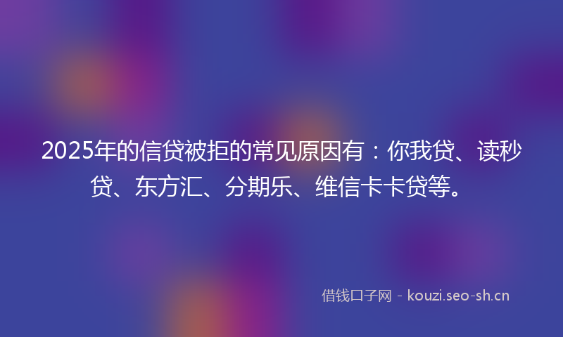 2025年的信贷被拒的常见原因有：你我贷、读秒贷、东方汇、分期乐、维信卡卡贷等。