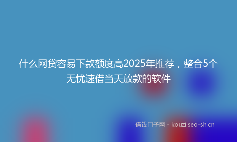 什么网贷容易下款额度高2025年推荐，整合5个无忧速借当天放款的软件