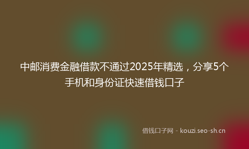 中邮消费金融借款不通过2025年精选，分享5个手机和身份证快速借钱口子