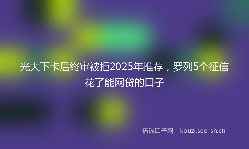 光大下卡后终审被拒2025年推荐,罗列5个征信花了能网贷的口子