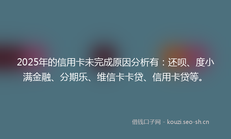 2025年的信用卡未完成原因分析有:还呗、度小满金融、分期乐、维信卡卡贷、信用卡贷等。