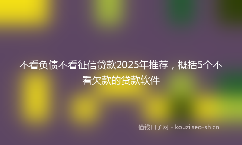 不看负债不看征信贷款2025年推荐，概括5个不看欠款的贷款软件