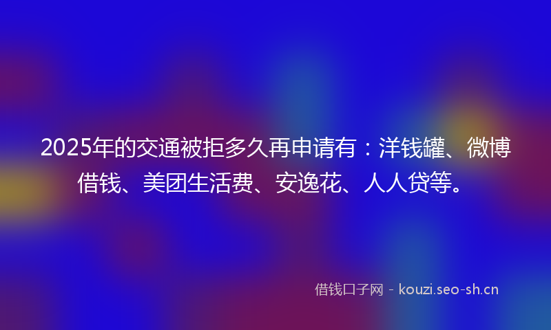 2025年的交通被拒多久再申请有：洋钱罐、微博借钱、美团生活费、安逸花、人人贷等。