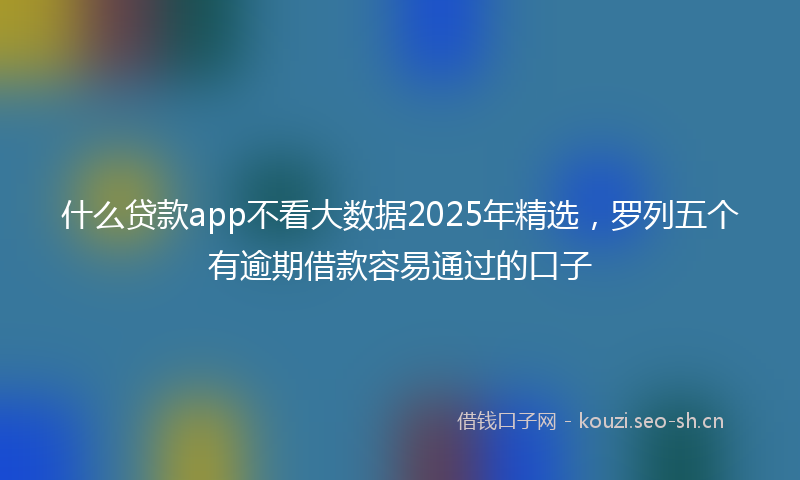 什么贷款app不看大数据2025年精选，罗列五个有逾期借款容易通过的口子