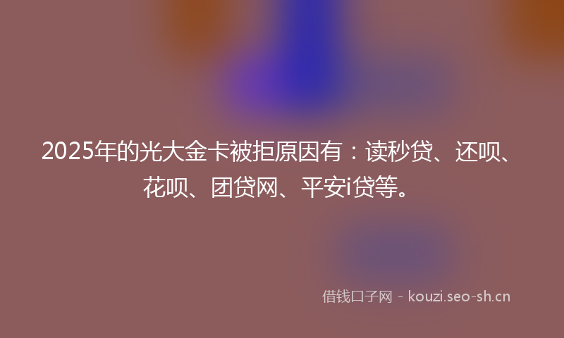 2025年的光大金卡被拒原因有：读秒贷、还呗、花呗、团贷网、平安i贷等。