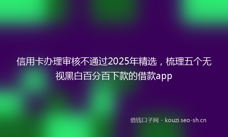 信用卡办理审核不通过2025年精选,梳理五个无视黑白百分百下款的借款app