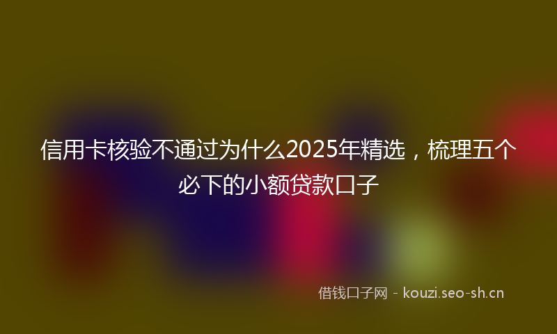 信用卡核验不通过为什么2025年精选,梳理五个必下的小额贷款口子