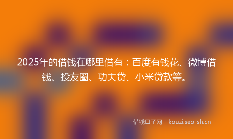 2025年的借钱在哪里借有:百度有钱花、微博借钱、投友圈、功夫贷、小米贷款等。
