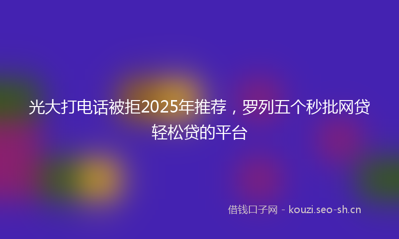光大打电话被拒2025年推荐，罗列五个秒批网贷轻松贷的平台