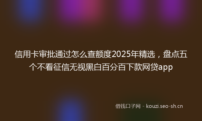 信用卡审批通过怎么查额度2025年精选，盘点五个不看征信无视黑白百分百下款网贷app