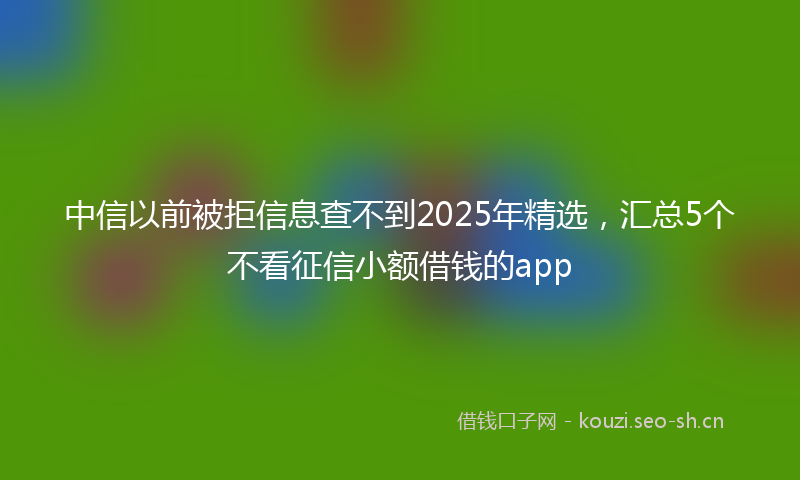 中信以前被拒信息查不到2025年精选，汇总5个不看征信小额借钱的app