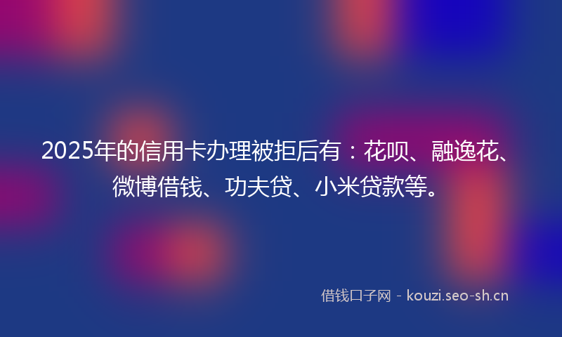 2025年的信用卡办理被拒后有：花呗、融逸花、微博借钱、功夫贷、小米贷款等。