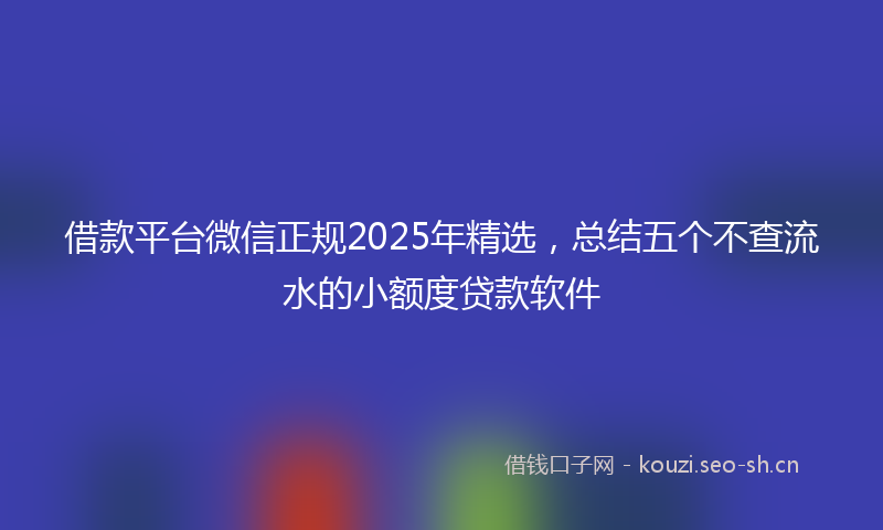 借款平台微信正规2025年精选，总结五个不查流水的小额度贷款软件