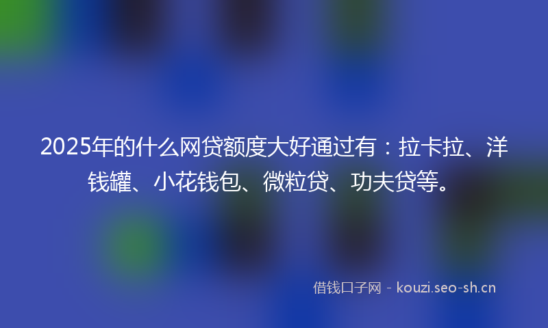 2025年的什么网贷额度大好通过有：拉卡拉、洋钱罐、小花钱包、微粒贷、功夫贷等。