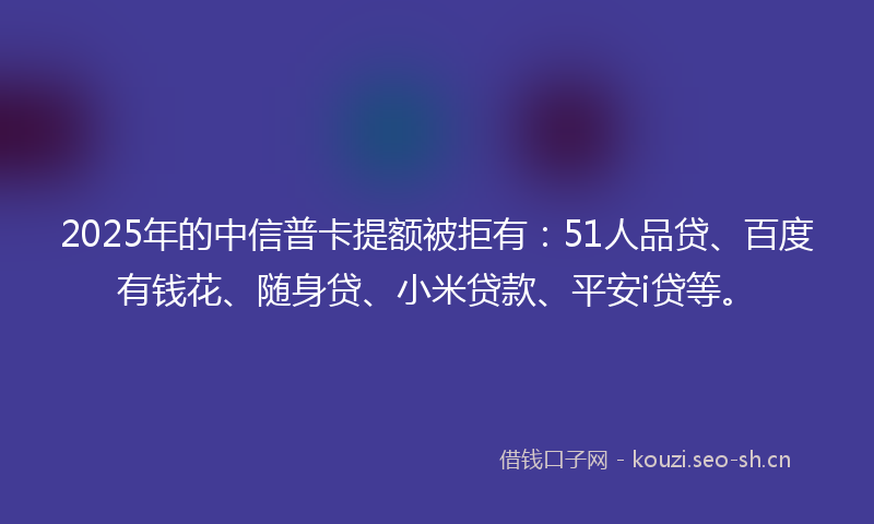 2025年的中信普卡提额被拒有：51人品贷、百度有钱花、随身贷、小米贷款、平安i贷等。