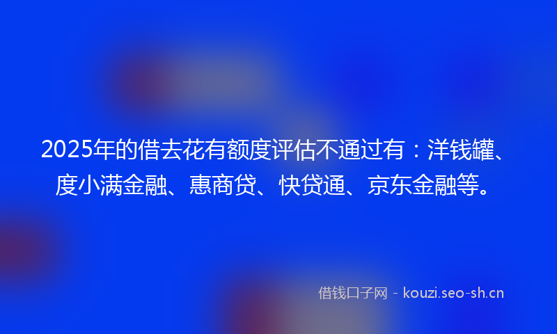 2025年的借去花有额度评估不通过有：洋钱罐、度小满金融、惠商贷、快贷通、京东金融等。