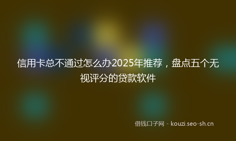 信用卡总不通过怎么办2025年推荐,盘点五个无视评分的贷款软件