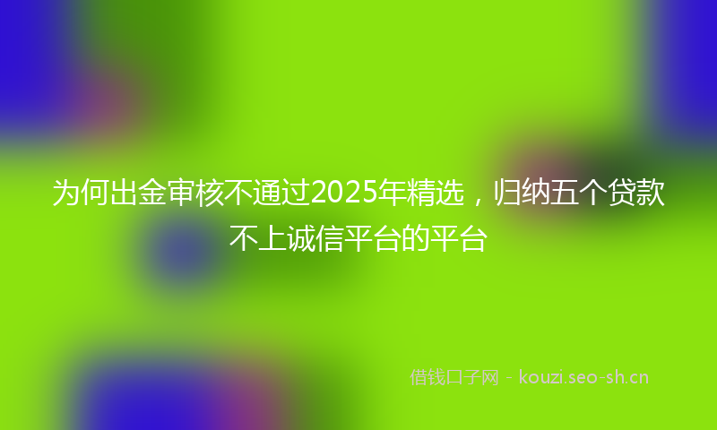 为何出金审核不通过2025年精选，归纳五个贷款不上诚信平台的平台