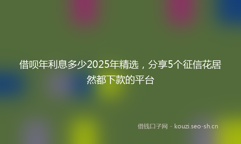 借呗年利息多少2025年精选,分享5个征信花居然都下款的平台