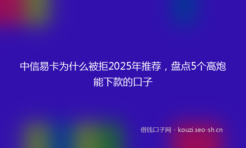 中信易卡为什么被拒2025年推荐，盘点5个高炮能下款的口子
