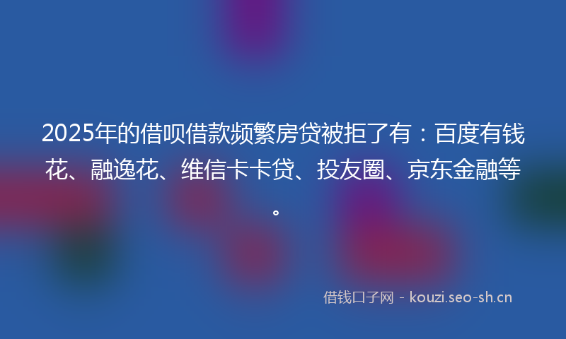 2025年的借呗借款频繁房贷被拒了有：百度有钱花、融逸花、维信卡卡贷、投友圈、京东金融等。