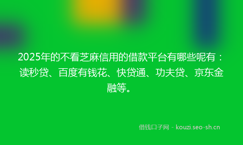 2025年的不看芝麻信用的借款平台有哪些呢有：读秒贷、百度有钱花、快贷通、功夫贷、京东金融等。