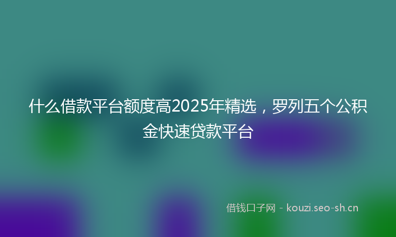 什么借款平台额度高2025年精选,罗列五个公积金快速贷款平台