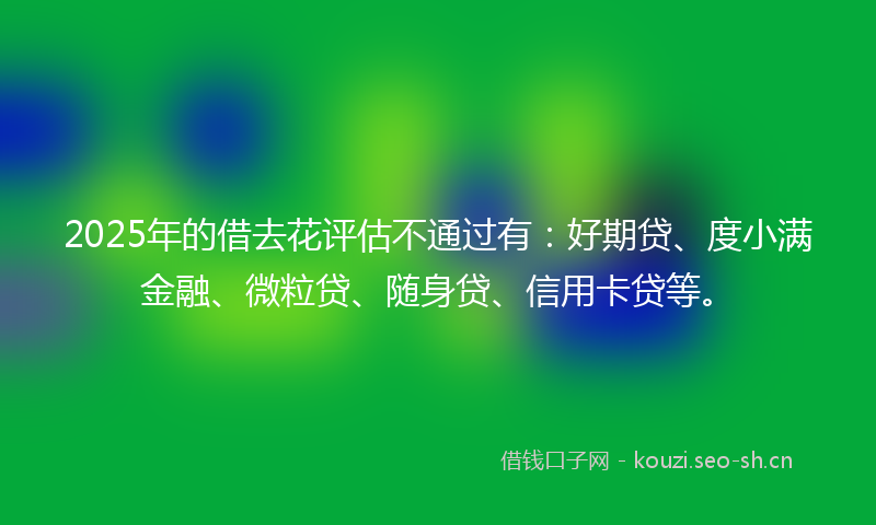 2025年的借去花评估不通过有：好期贷、度小满金融、微粒贷、随身贷、信用卡贷等。