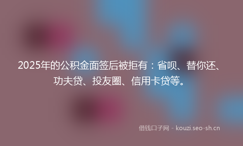 2025年的公积金面签后被拒有：省呗、替你还、功夫贷、投友圈、信用卡贷等。