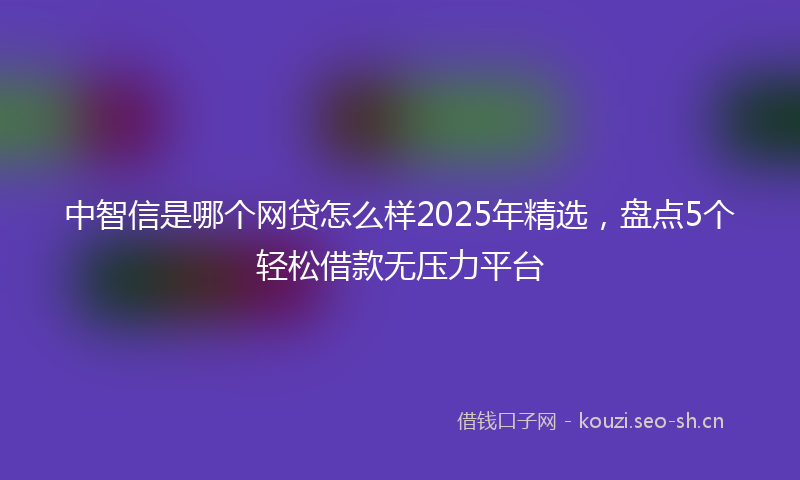 中智信是哪个网贷怎么样2025年精选，盘点5个轻松借款无压力平台