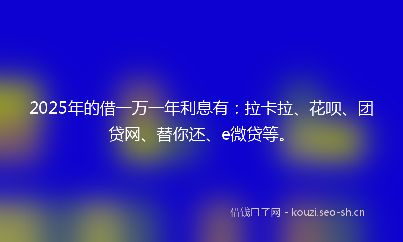 2025年的借一万一年利息有：拉卡拉、花呗、团贷网、替你还、e微贷等。