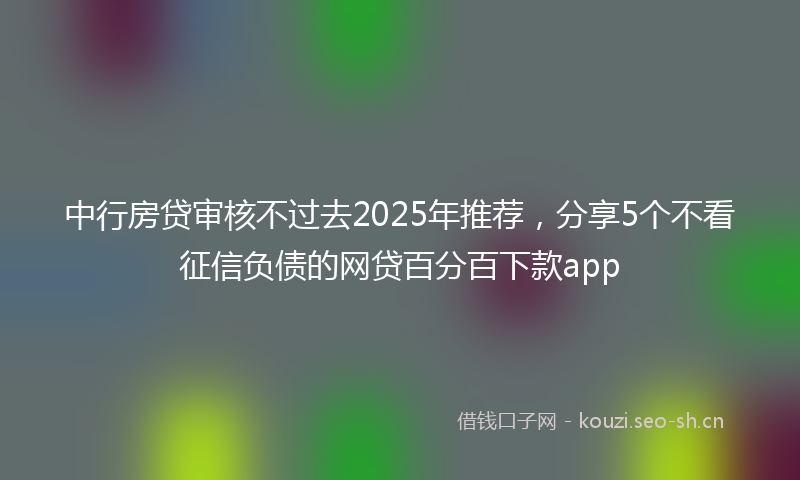中行房贷审核不过去2025年推荐，分享5个不看征信负债的网贷百分百下款app