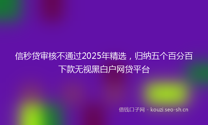 信秒贷审核不通过2025年精选,归纳五个百分百下款无视黑白户网贷平台