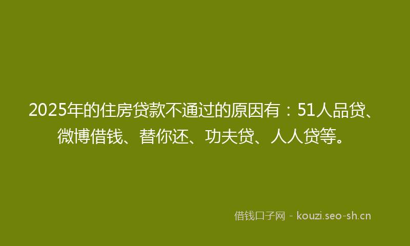 2025年的住房贷款不通过的原因有：51人品贷、微博借钱、替你还、功夫贷、人人贷等。