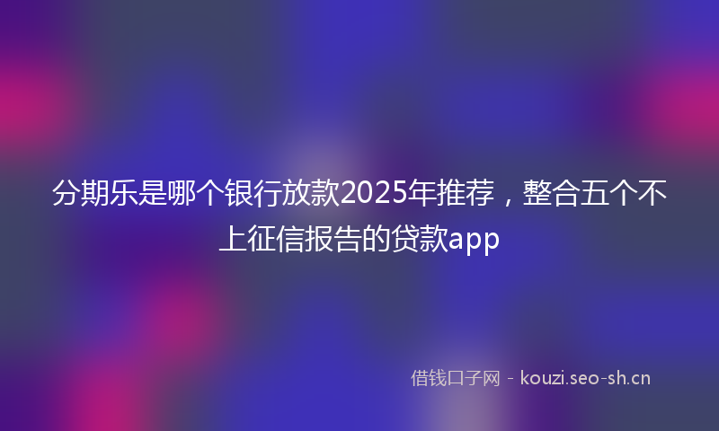 分期乐是哪个银行放款2025年推荐，整合五个不上征信报告的贷款app