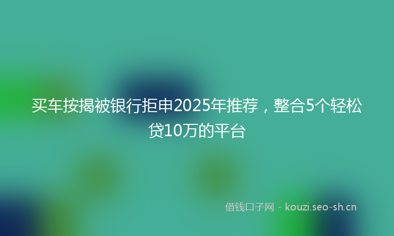 买车按揭被银行拒申2025年推荐，整合5个轻松贷10万的平台